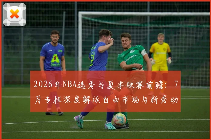 2026年NBA选秀与夏季联赛前瞻：7月专栏深度解读自由市场与新秀动态