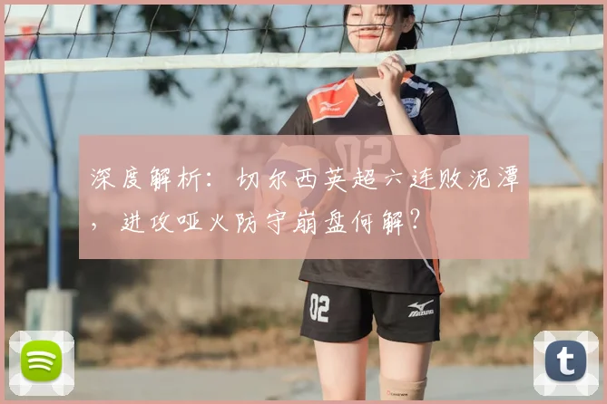 深度解析：切尔西英超六连败泥潭，进攻哑火防守崩盘何解？