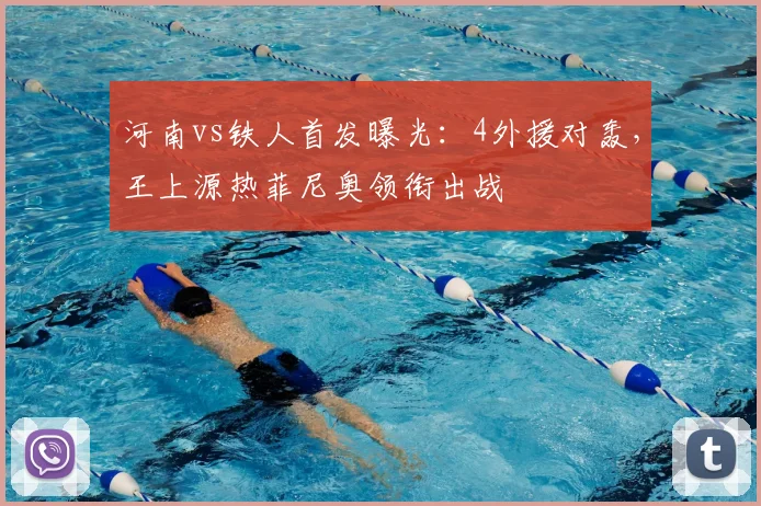 河南vs铁人首发曝光:4外援对轰,王上源热菲尼奥领衔出战