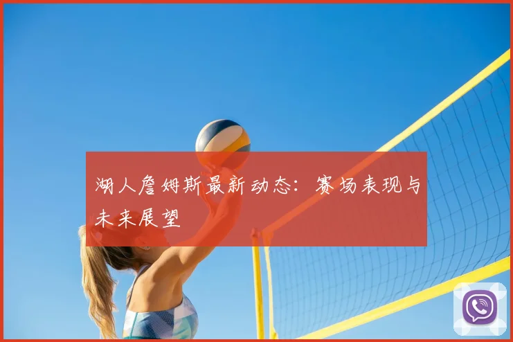 湖人詹姆斯最新动态：赛场表现与未来展望