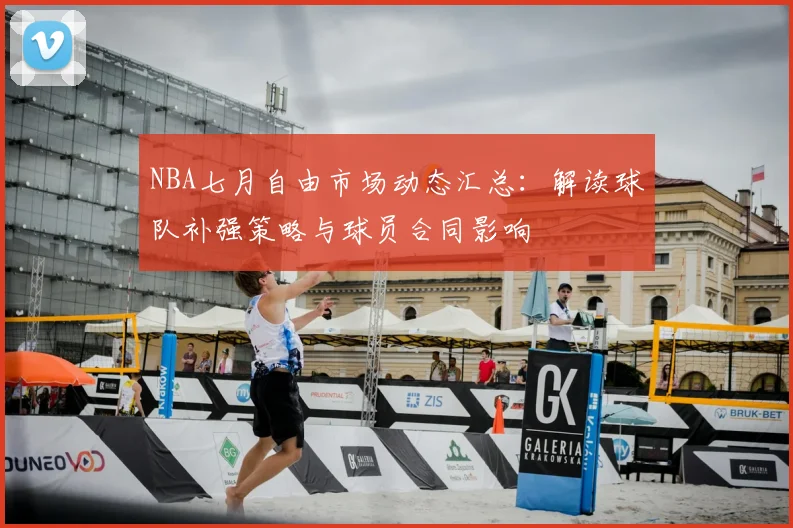 NBA七月自由市场动态汇总：解读球队补强策略与球员合同影响