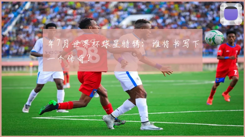年7月世界杯球星特辑:谁将书写下一个传奇?