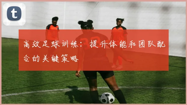 高效足球训练：提升体能和团队配合的关键策略